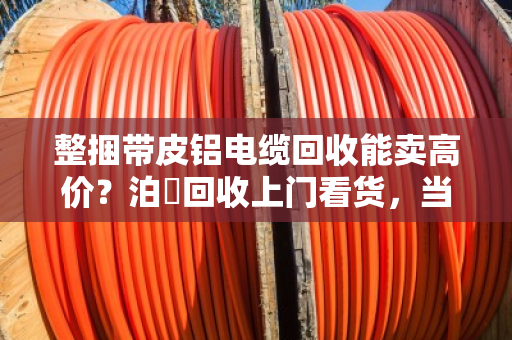 整捆带皮铝电缆回收能卖高价？泊祎回收上门看货，当场结算，别让贩子再压价！