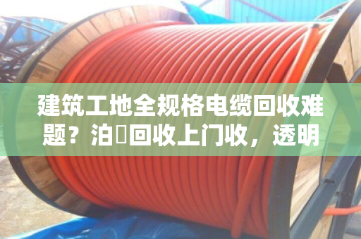 建筑工地全规格电缆回收难题?泊祎回收上门收,透明价、不压价 建筑工地全规格电缆回收难题?泊祎回收上门收,透明价、不压价