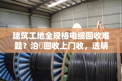建筑工地全规格电缆回收难题?泊祎回收上门收,透明价、不压价 建筑工地全规格电缆回收难题?泊祎回收上门收,透明价、不压价