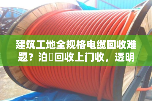 建筑工地全规格电缆回收难题？泊祎回收上门收，透明价、不压价