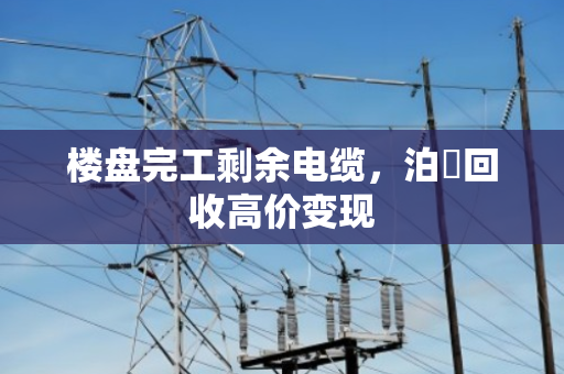 楼盘完工剩余电缆,泊祎回收高价变现 楼盘完工剩余电缆,泊祎回收高价变现