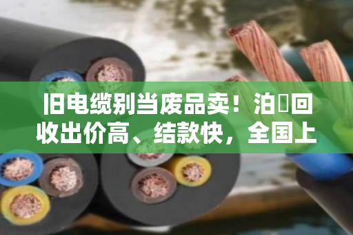 旧电缆别当废品卖!泊祎回收出价高、结款快,全国上门当天到账 旧电缆别当废品卖!泊祎回收出价高、结款快,全国上门当天到账