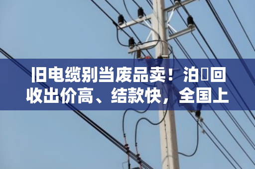 旧电缆别当废品卖！泊祎回收出价高、结款快，全国上门当天到账