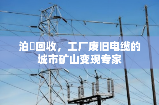 泊祎回收，工厂废旧电缆的城市矿山变现专家