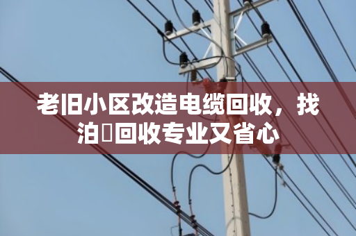 老旧小区改造电缆回收，找泊祎回收专业又省心