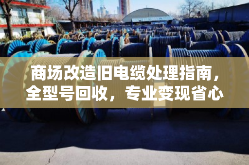商场改造旧电缆处理指南，全型号回收，专业变现省心放心