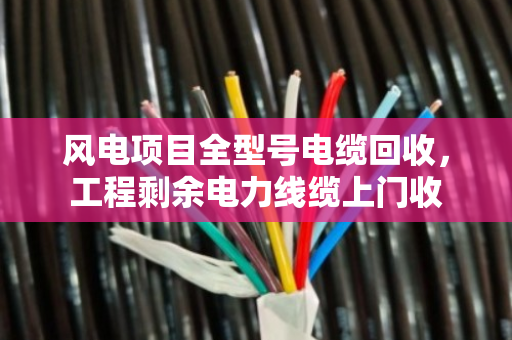 风电项目全型号电缆回收，工程剩余电力线缆上门收