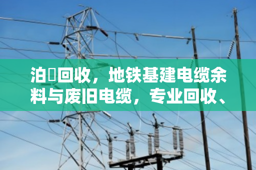泊祎回收，地铁基建电缆余料与废旧电缆，专业回收、价格公道、上门结算
