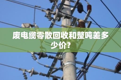 废电缆零散回收和整吨差多少价？