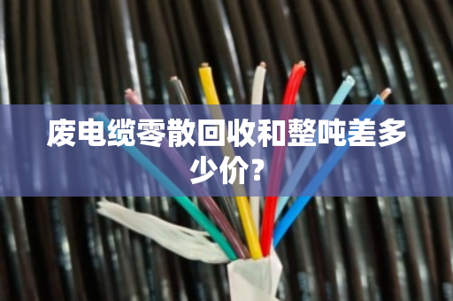 废电缆零散回收和整吨差多少价？
