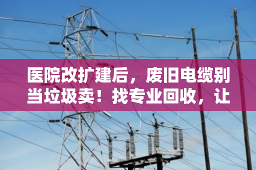 医院改扩建后,废旧电缆别当垃圾卖!找专业回收,让沉睡资产变真金白银 医院改扩建后,废旧电缆别当垃圾卖!找专业回收,让沉睡资产变真金白银