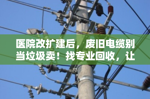 医院改扩建后，废旧电缆别当垃圾卖！找专业回收，让沉睡资产变真金白银