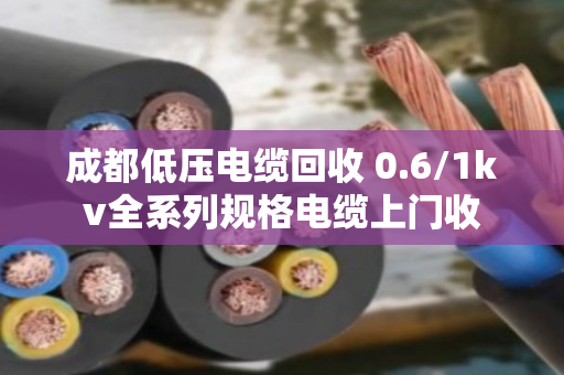 成都低压电缆回收 0.6/1kv全系列规格电缆上门收 成都低压电缆回收 0.6/1kv全系列规格电缆上门收