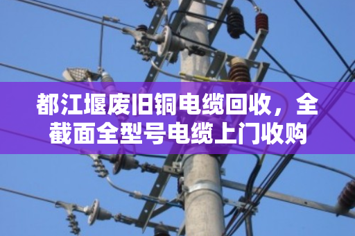 都江堰废旧铜电缆回收，全截面全型号电缆上门收购