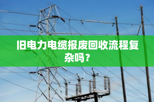 旧电力电缆报废回收流程复杂吗? 旧电力电缆报废回收流程复杂吗?