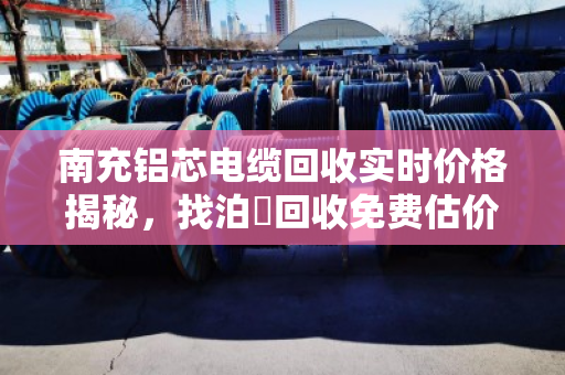 南充铝芯电缆回收实时价格揭秘，找泊祎回收免费估价，省心又划算