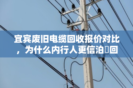宜宾废旧电缆回收报价对比,为什么内行人更信泊祎回收? 宜宾废旧电缆回收报价对比,为什么内行人更信泊祎回收?