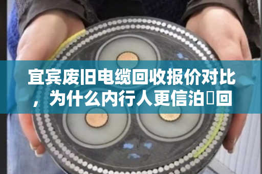 宜宾废旧电缆回收报价对比，为什么内行人更信泊祎回收？