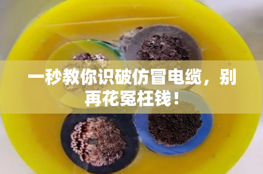 一秒教你识破仿冒电缆，别再花冤枉钱！