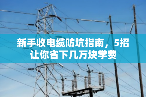 新手收电缆防坑指南,5招让你省下几万块学费 新手收电缆防坑指南,5招让你省下几万块学费