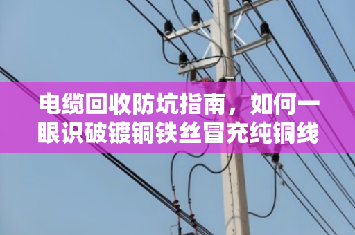 电缆回收防坑指南,如何一眼识破镀铜铁丝冒充纯铜线 电缆回收防坑指南,如何一眼识破镀铜铁丝冒充纯铜线