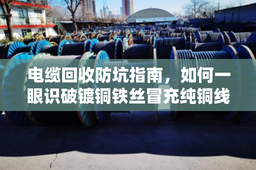 电缆回收防坑指南，如何一眼识破镀铜铁丝冒充纯铜线