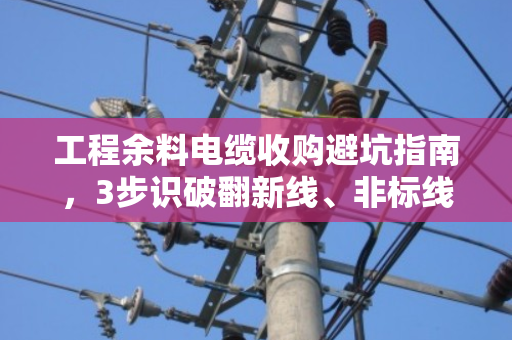 工程余料电缆收购避坑指南，3步识破翻新线、非标线，避免几十万打水漂