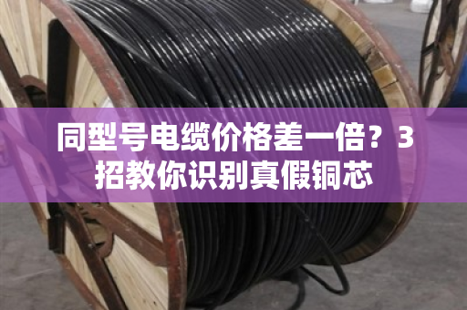 同型号电缆价格差一倍?3招教你识别真假铜芯 同型号电缆价格差一倍?3招教你识别真假铜芯