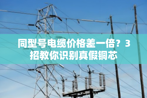 同型号电缆价格差一倍？3招教你识别真假铜芯