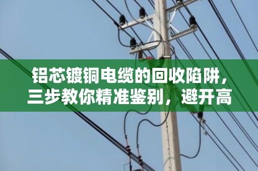 铝芯镀铜电缆的回收陷阱，三步教你精准鉴别，避开高价收低价货的坑