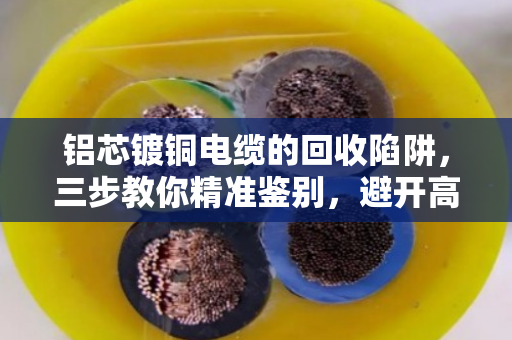 铝芯镀铜电缆的回收陷阱，三步教你精准鉴别，避开高价收低价货的坑