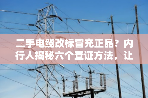 二手电缆改标冒充正品?内行人揭秘六个查证方法,让你不再踩坑 二手电缆改标冒充正品?内行人揭秘六个查证方法,让你不再踩坑