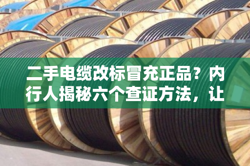 二手电缆改标冒充正品？内行人揭秘六个查证方法，让你不再踩坑