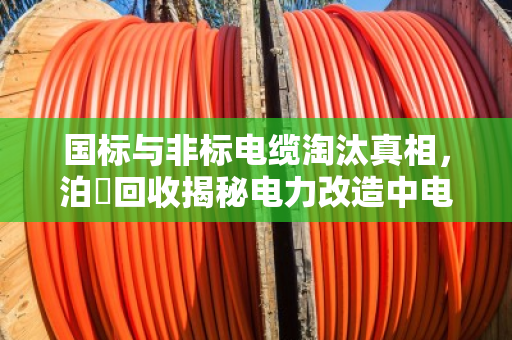 国标与非标电缆淘汰真相，泊祎回收揭秘电力改造中电缆回收的价值与避坑指南