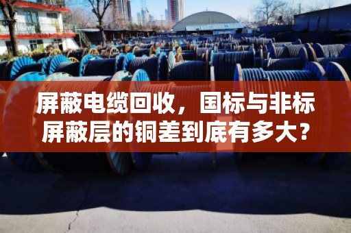 屏蔽电缆回收，国标与非标屏蔽层的铜差到底有多大？