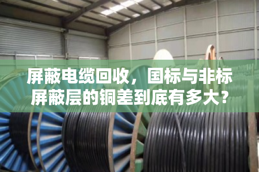 屏蔽电缆回收，国标与非标屏蔽层的铜差到底有多大？