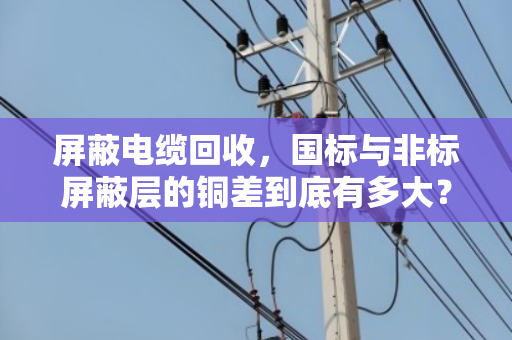 屏蔽电缆回收，国标与非标屏蔽层的铜差到底有多大？
