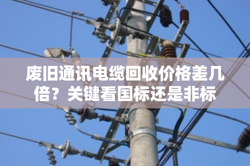 废旧通讯电缆回收价格差几倍?关键看国标还是非标 废旧通讯电缆回收价格差几倍?关键看国标还是非标