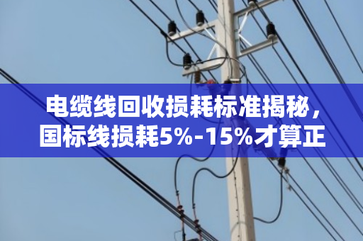 电缆线回收损耗标准揭秘,国标线损耗5%-15%才算正常 电缆线回收损耗标准揭秘,国标线损耗5%-15%才算正常