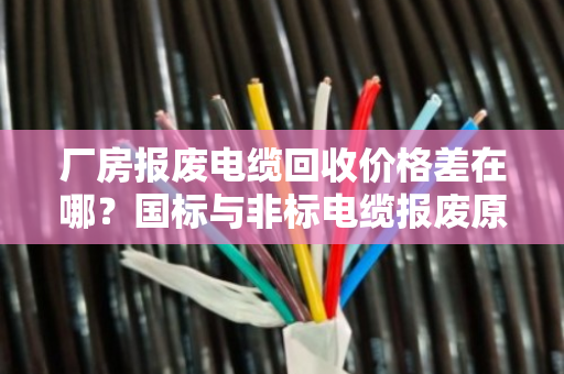 厂房报废电缆回收价格差在哪？国标与非标电缆报废原因深度揭秘
