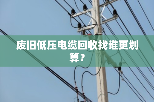 废旧低压电缆回收找谁更划算？