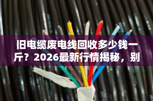 旧电缆废电线回收多少钱一斤?2026最新行情揭秘,别再当废铁卖了! 旧电缆废电线回收多少钱一斤?2026最新行情揭秘,别再当废铁卖了!