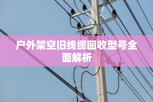 户外架空旧线缆回收型号全面解析 户外架空旧线缆回收型号全面解析