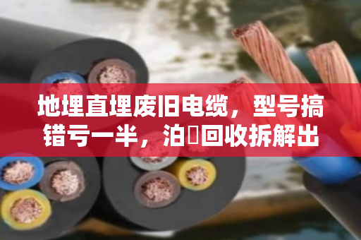 地埋直埋废旧电缆,型号搞错亏一半,泊祎回收拆解出铜率实测 地埋直埋废旧电缆,型号搞错亏一半,泊祎回收拆解出铜率实测