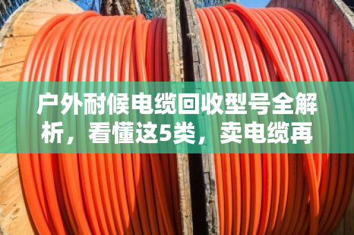 户外耐候电缆回收型号全解析,看懂这5类,卖电缆再也不被坑 户外耐候电缆回收型号全解析,看懂这5类,卖电缆再也不被坑