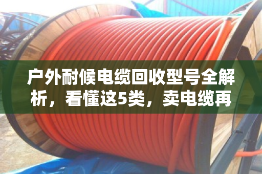 户外耐候电缆回收型号全解析，看懂这5类，卖电缆再也不被坑