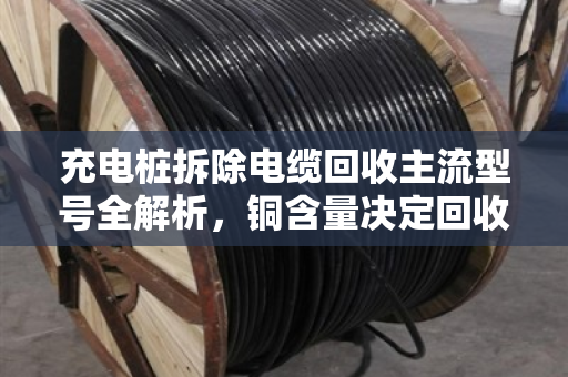 充电桩拆除电缆回收主流型号全解析,铜含量决定回收价值 充电桩拆除电缆回收主流型号全解析,铜含量决定回收价值