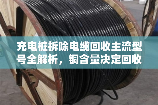 充电桩拆除电缆回收主流型号全解析,铜含量决定回收价值 充电桩拆除电缆回收主流型号全解析,铜含量决定回收价值