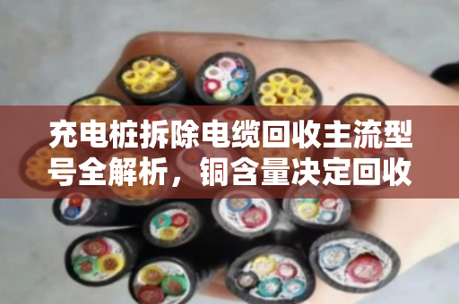 充电桩拆除电缆回收主流型号全解析，铜含量决定回收价值