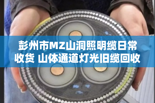 彭州市MZ山洞照明缆日常收货 山体通道灯光旧缆回收 彭州市MZ山洞照明缆日常收货 山体通道灯光旧缆回收